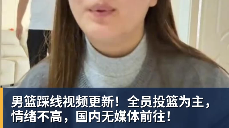 男篮踩线视频更新！全员投篮为主，情绪不高，国内无媒体前往！