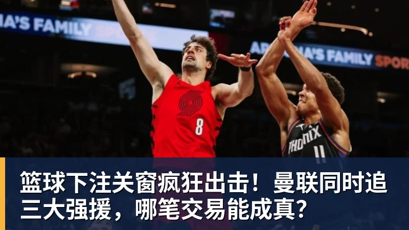 篮球下注关窗疯狂出击！曼联同时追三大强援，哪笔交易能成真？