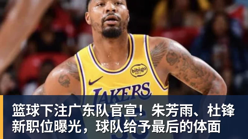 篮球下注广东队官宣！朱芳雨、杜锋新职位曝光，球队给予最后的体面