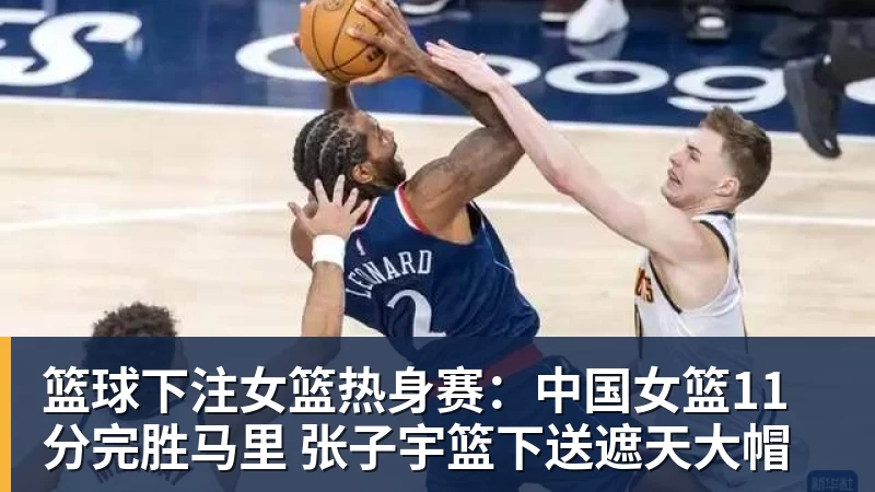 篮球下注女篮热身赛：中国女篮11分完胜马里 张子宇篮下送遮天大帽